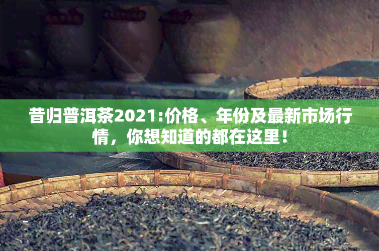 昔归普洱茶2021:价格、年份及最新市场行情，你想知道的都在这里！