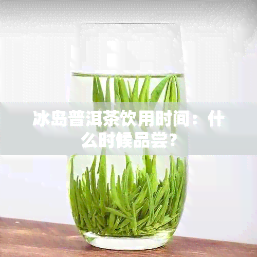 冰岛普洱茶饮用时间：什么时候品尝？