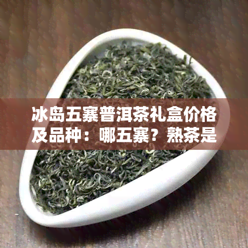 冰岛五寨普洱茶礼盒价格及品种：哪五寨？熟茶是什么茶？