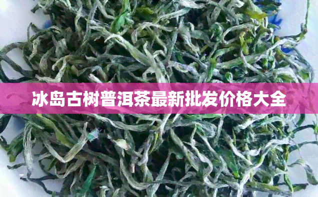 冰岛古树普洱茶最新批发价格大全