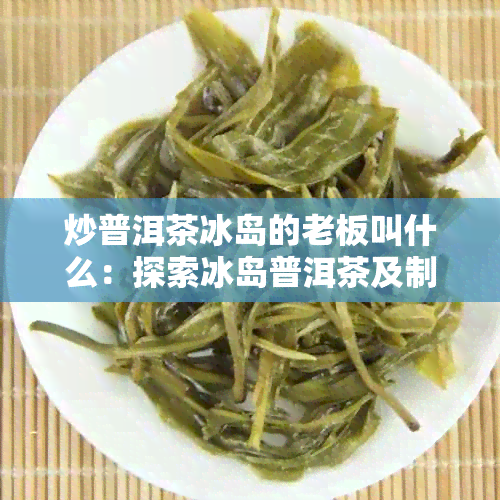 炒普洱茶冰岛的老板叫什么：探索冰岛普洱茶及制作工艺