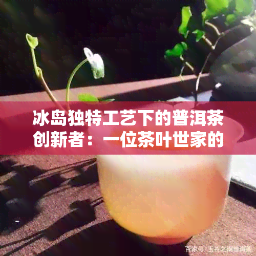 冰岛独特工艺下的普洱茶创新者：一位茶叶世家的传承之路