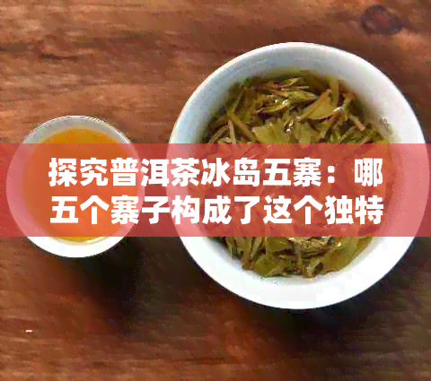 探究普洱茶冰岛五寨：哪五个寨子构成了这个独特的茶叶产区？