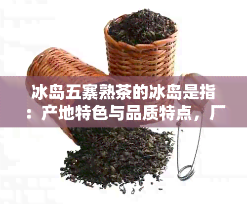 冰岛五寨熟茶的冰岛是指：产地特色与品质特点，厂家正宗性鉴别