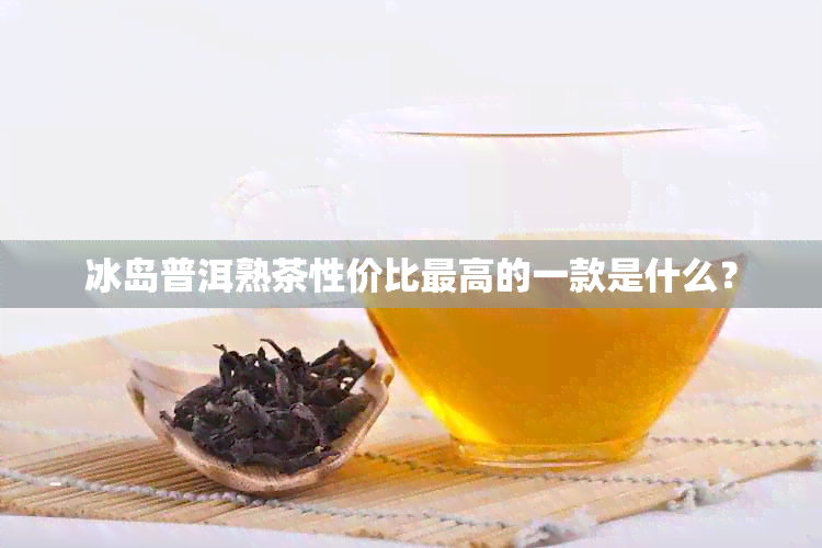 冰岛普洱熟茶性价比更高的一款是什么？