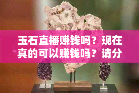 玉石直播赚钱吗？现在真的可以赚钱吗？请分享您的经验和建议。