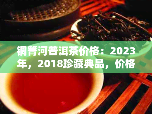 铜箐河普洱茶价格：2023年，2018珍藏典品，价格表，动态及口感特点。