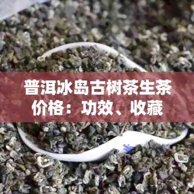 普洱冰岛古树茶生茶价格：功效、收藏适宜性与优质品鉴方法