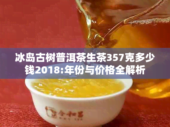 冰岛古树普洱茶生茶357克多少钱2018:年份与价格全解析