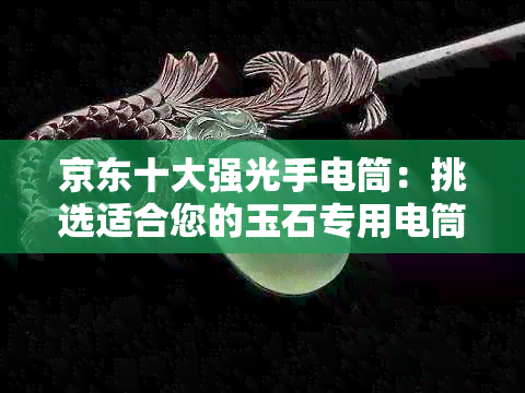 京东十大强光手电筒：挑选适合您的玉石专用电筒