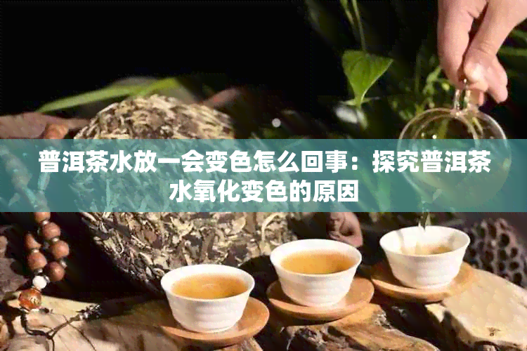 普洱茶水放一会变色怎么回事：探究普洱茶水氧化变色的原因