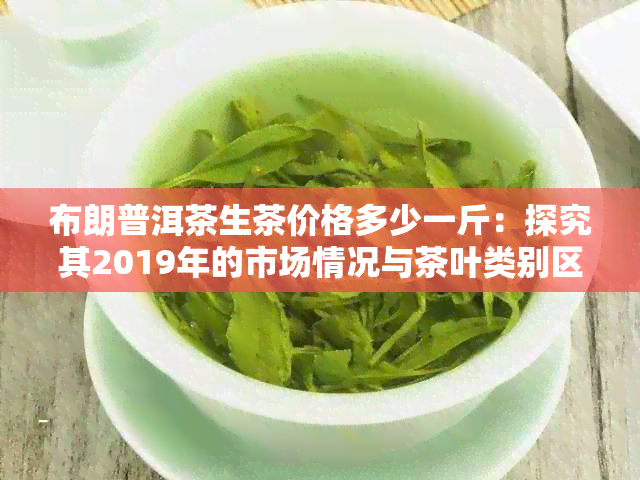 布朗普洱茶生茶价格多少一斤：探究其2019年的市场情况与茶叶类别区别