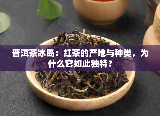 普洱茶冰岛：红茶的产地与种类，为什么它如此独特？