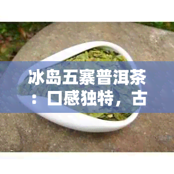 冰岛五寨普洱茶：口感独特，古树老寨的魅力所在