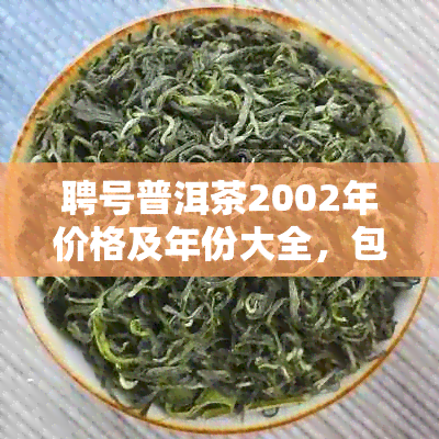 聘号普洱茶2002年价格及年份大全，包括2004、2008和2022年