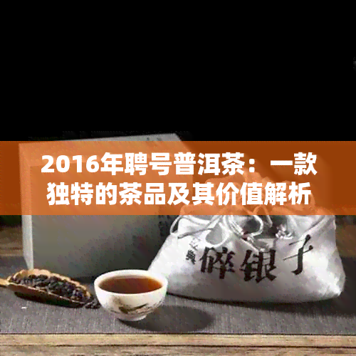 2016年聘号普洱茶：一款独特的茶品及其价值解析