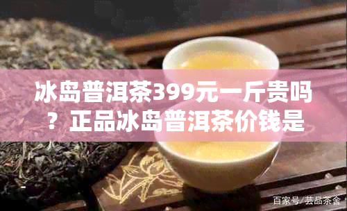 冰岛普洱茶399元一斤贵吗？正品冰岛普洱茶价钱是多少？