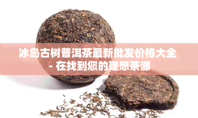 冰岛古树普洱茶最新批发价格大全 - 在找到您的理想茶源