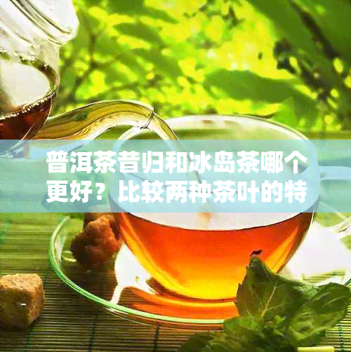 普洱茶昔归和冰岛茶哪个更好？比较两种茶叶的特点与优缺点