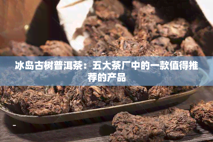 冰岛古树普洱茶：五大茶厂中的一款值得推荐的产品