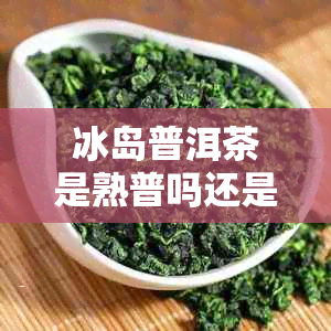 冰岛普洱茶是熟普吗还是生普：探究冰岛普洱茶的制作工艺与品质特点