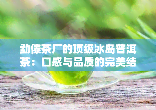 勐傣茶厂的顶级冰岛普洱茶：口感与品质的完美结合