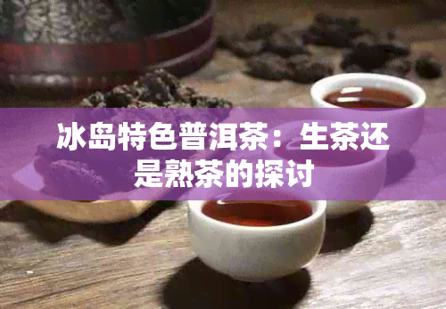 冰岛特色普洱茶：生茶还是熟茶的探讨