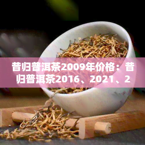 昔归普洱茶2009年价格：昔归普洱茶2016、2021、2014、2017年价格综述