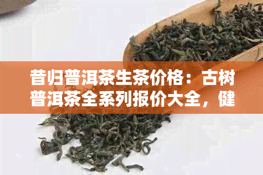 昔归普洱茶生茶价格：古树普洱茶全系列报价大全，健饮品尽在同仁堂旗舰店