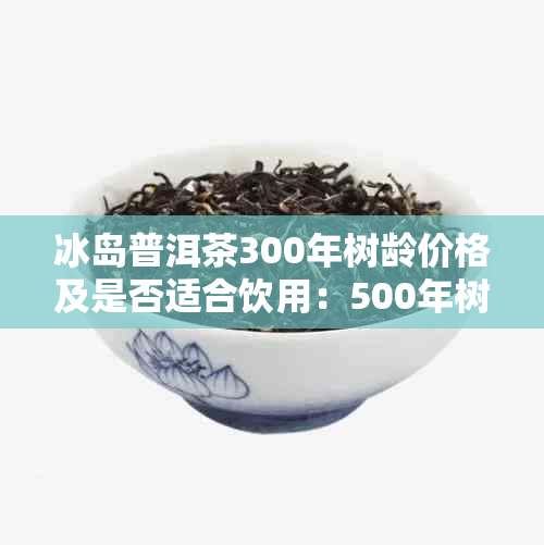 冰岛普洱茶300年树龄价格及是否适合饮用：500年树龄冰岛普洱茶也值得一试