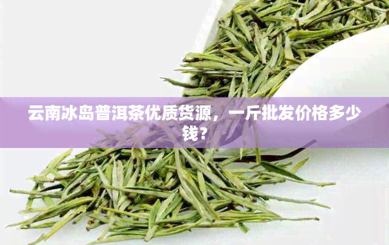 云南冰岛普洱茶优质货源，一斤批发价格多少钱？