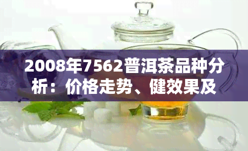 2008年7562普洱茶品种分析：价格走势、健效果及购买指南