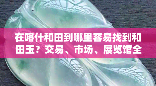 在喀什和田到哪里容易找到和田玉？交易、市场、展览馆全方位解析