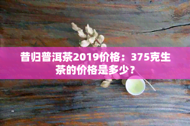 昔归普洱茶2019价格：375克生茶的价格是多少？