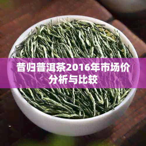 昔归普洱茶2016年市场价分析与比较