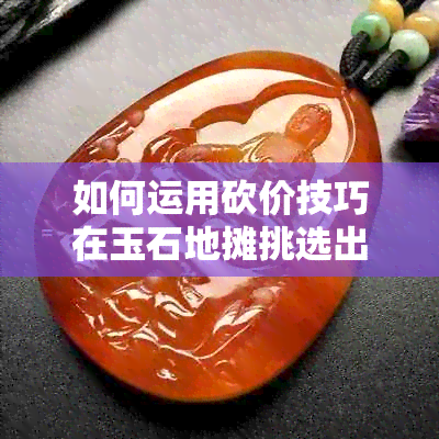 如何运用砍价技巧在玉石地摊挑选出心仪的翡翠？