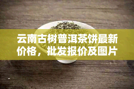 云南古树普洱茶饼最新价格，批发报价及图片大全 - 从京东到