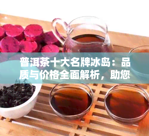 普洱茶十大名牌冰岛：品质与价格全面解析，助您轻松选购优质冰岛普洱茶