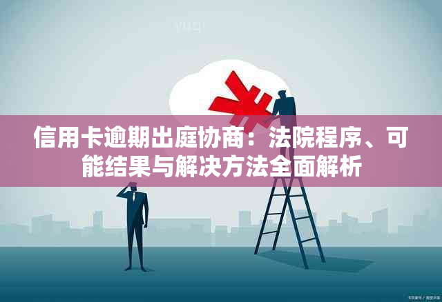 信用卡逾期出庭协商：法院程序、可能结果与解决方法全面解析