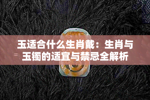 玉适合什么生肖戴：生肖与玉镯的适宜与禁忌全解析