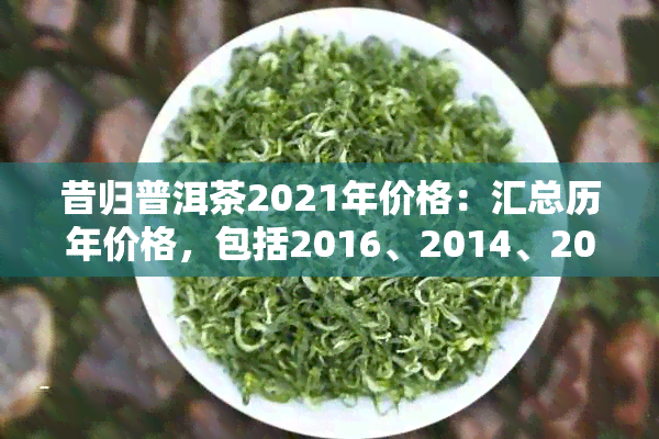 昔归普洱茶2021年价格：汇总历年价格，包括2016、2014、2017等。