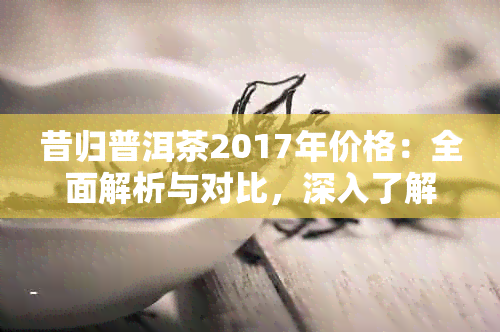 昔归普洱茶2017年价格：全面解析与对比，深入了解当年的市场行情与品质特点