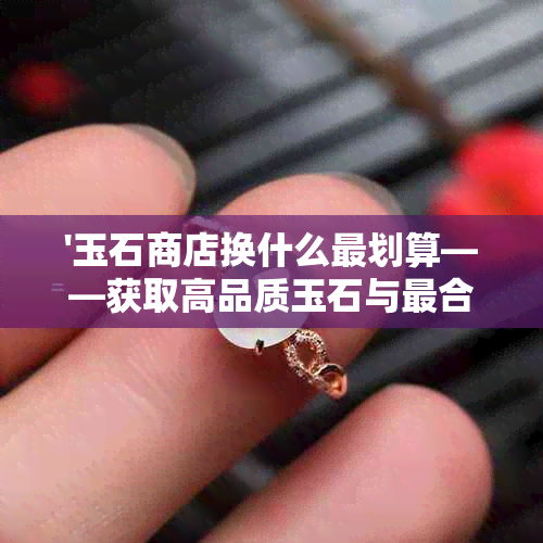 '玉石商店换什么最划算——获取高品质玉石与最合算选择'