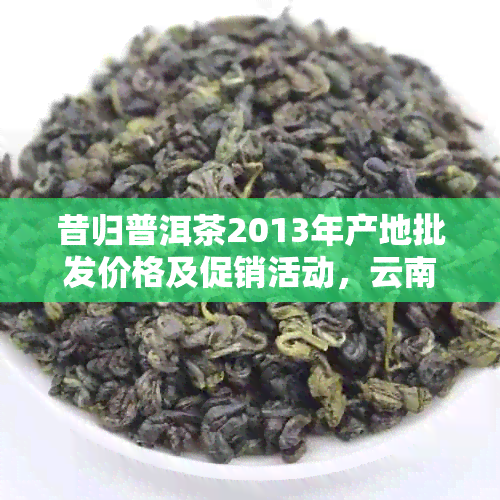 昔归普洱茶2013年产地批发价格及促销活动，云南古树茶供应货源