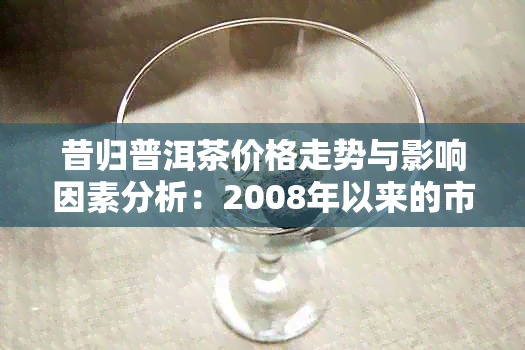 昔归普洱茶价格走势与影响因素分析：2008年以来的市场表现及未来预测