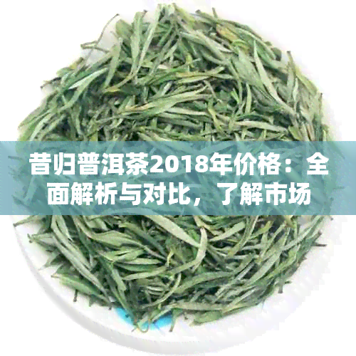 昔归普洱茶2018年价格：全面解析与对比，了解市场行情与投资价值