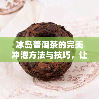 冰岛普洱茶的完美冲泡方法与技巧，让你品尝到口感！