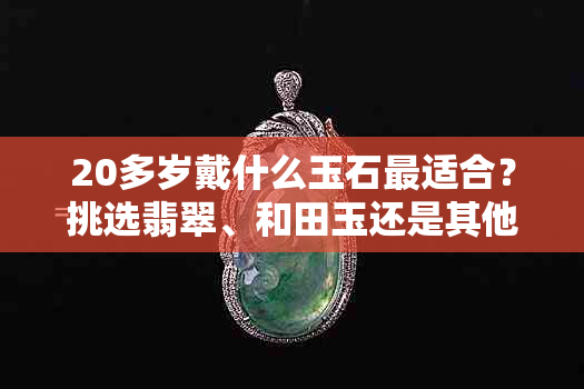 20多岁戴什么玉石最适合？挑选翡翠、和田玉还是其他宝石的建议与技巧