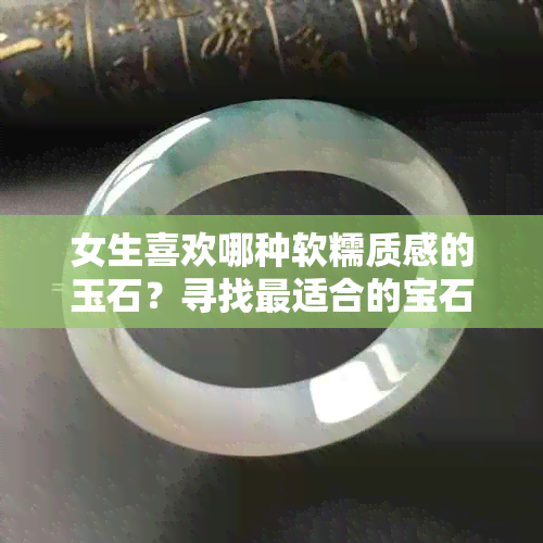 女生喜欢哪种软糯质感的玉石？寻找最适合的宝石选择建议