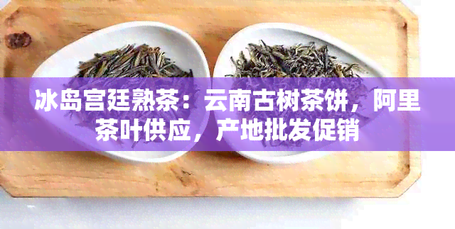 冰岛宫廷熟茶：云南古树茶饼，阿里茶叶供应，产地批发促销